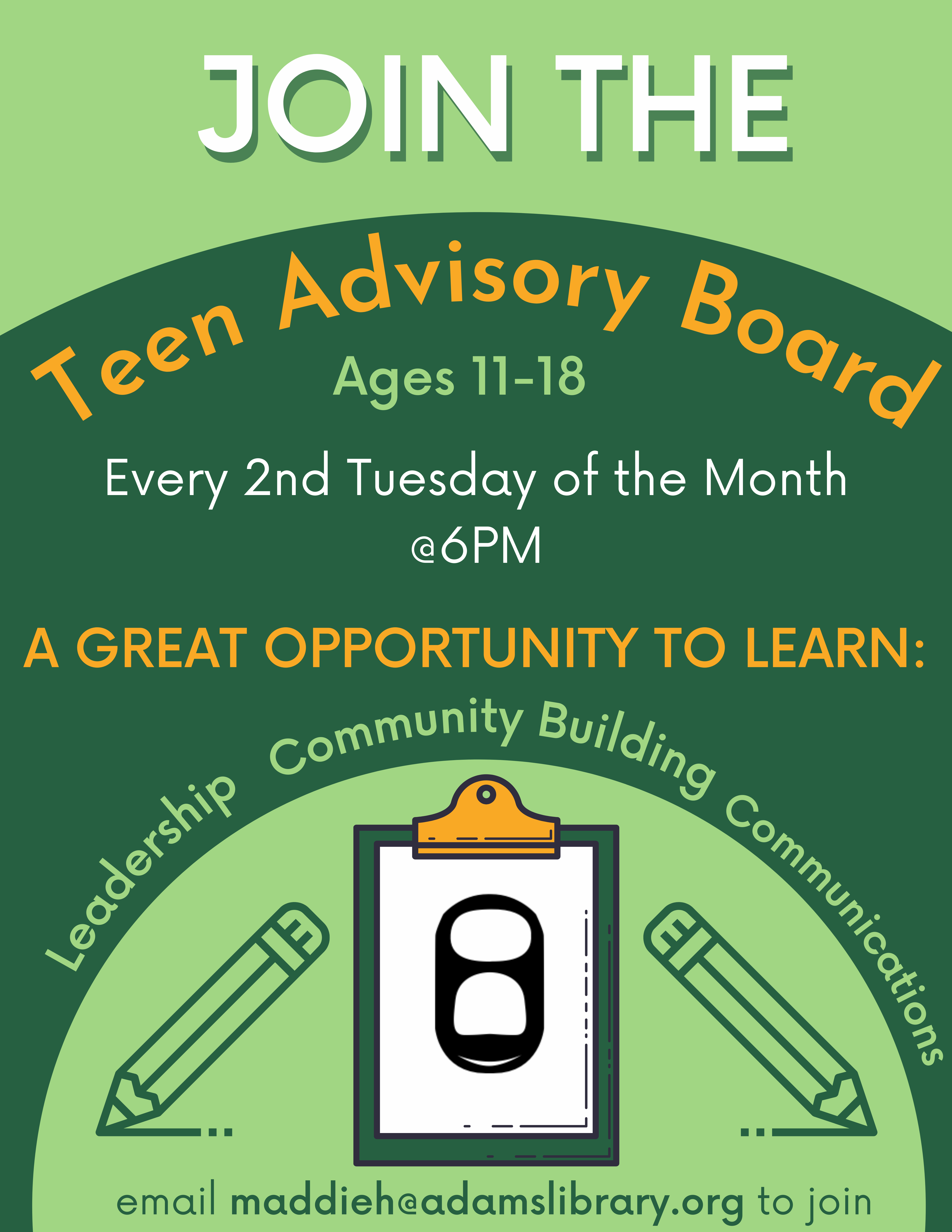 A solid green background with text reading "Join the Teen Advisory Board, ages 11-18. Every 2nd Tuesday of the month at 6pm. A great opportunity to learn leadership, community building and communications." There is also clipart of two pencils and a clipboard with a soda tab on it, followed by text reading "email maddieh@adamslibrary.org to join".