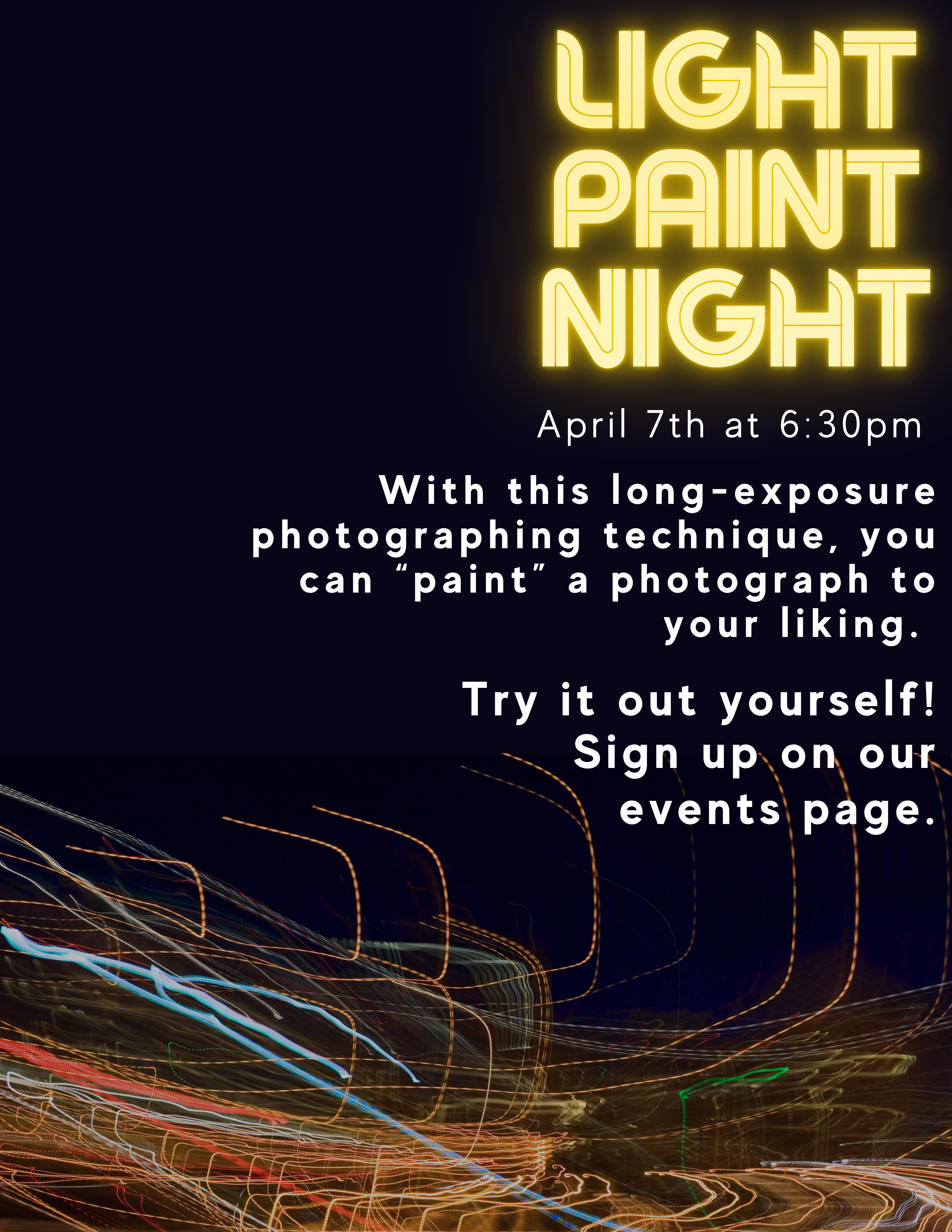 Image of a black background with trails of neon light underneath. Text reads: Light Paint Night. April 7th at 6:30pm. With this long-exposure photographing technique, you can “paint” a photograph to your liking. Try it out yourself! Sign up on our events page."