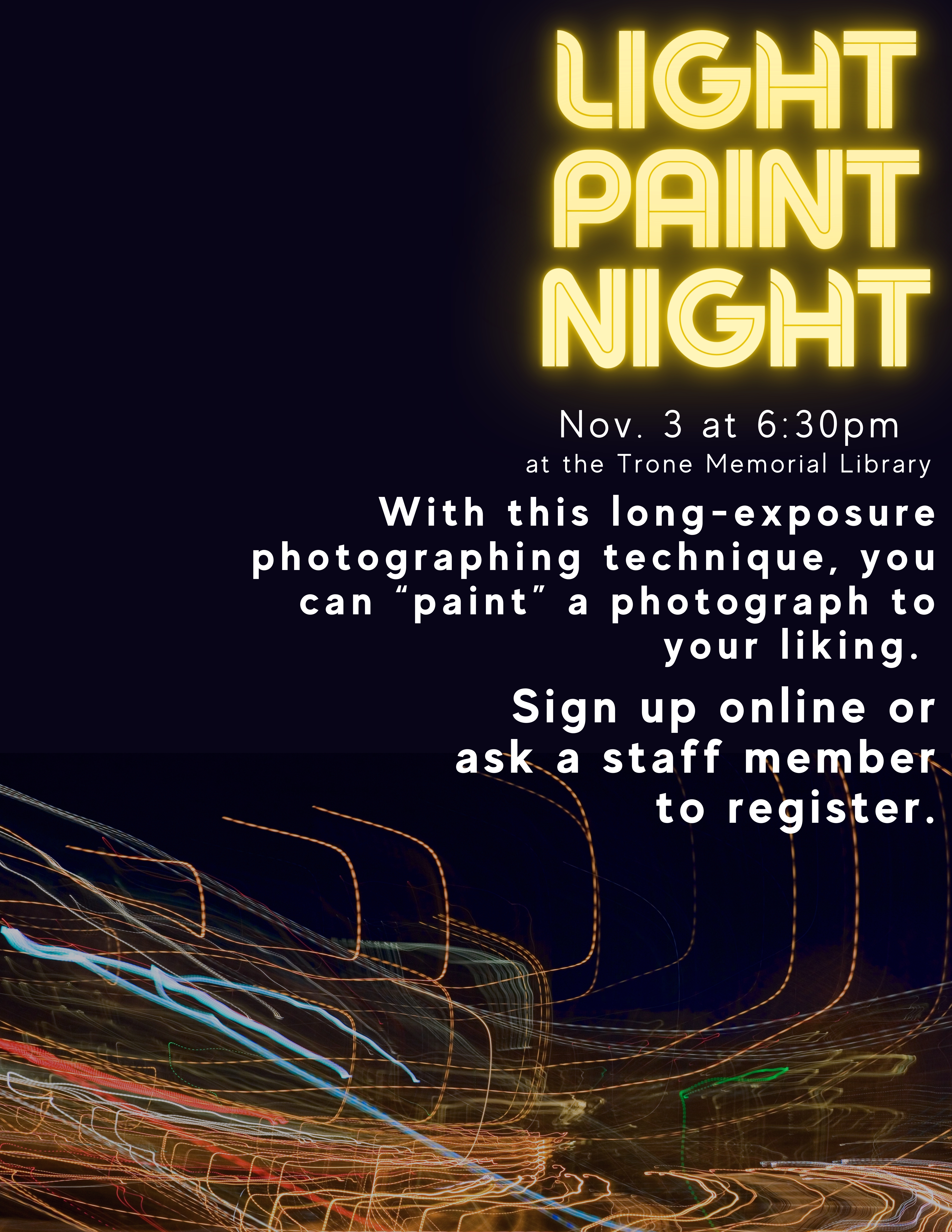 Black background with streaks of colored light. Text reads: Light Paint Night. Nov. 3rd at 6:30pm at the Trone Memorial Library. With this long-exposure photographing technique, you can “paint” a photograph to your liking. Sign up online or ask a staff member to register.