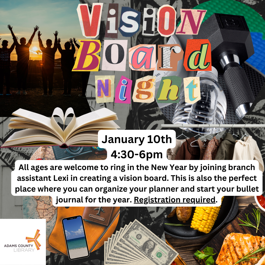 Poster with a colorful clipart collage that looks like a vision board. There are pictures of food, families, books, exercise equipment, etc. The poster reads: "Vision Board Night on January 10th from 4:30-6pm.  All ages are welcome to ring in the New Year by joining branch assistant Lexi in creating a vision board. This is also the perfect place where you can organize your planner and start your bullet journal for the year. Registration Required."